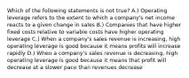 Which of the following statements is not true? A.) Operating leverage refers to the extent to which a company's net income reacts to a given change in sales B.) Companies that have higher fixed costs relative to variable costs have higher operating leverage C.) When a company's sales revenue is increasing, high operating leverage is good because it means profits will increase rapidly D.) When a company's sales revenue is decreasing, high operating leverage is good because it means that profit will decrease at a slower pace than revenues decrease