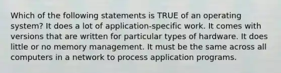 Which of the following statements is TRUE of an operating system? It does a lot of application-specific work. It comes with versions that are written for particular types of hardware. It does little or no memory management. It must be the same across all computers in a network to process application programs.