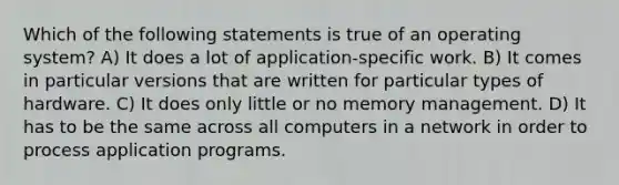 Which of the following statements is true of an operating system? A) It does a lot of application-specific work. B) It comes in particular versions that are written for particular types of hardware. C) It does only little or no memory management. D) It has to be the same across all computers in a network in order to process application programs.