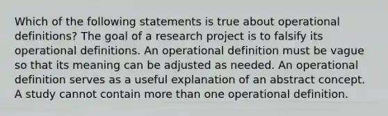 Which of the following statements is true about operational definitions? The goal of a research project is to falsify its operational definitions. An operational definition must be vague so that its meaning can be adjusted as needed. An operational definition serves as a useful explanation of an abstract concept. A study cannot contain more than one operational definition.