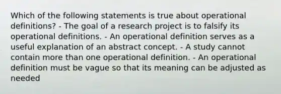 Which of the following statements is true about operational definitions? - The goal of a research project is to falsify its operational definitions. - An operational definition serves as a useful explanation of an abstract concept. - A study cannot contain more than one operational definition. - An operational definition must be vague so that its meaning can be adjusted as needed