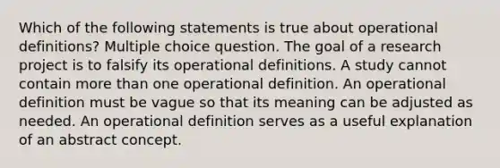 Which of the following statements is true about operational definitions? Multiple choice question. The goal of a research project is to falsify its operational definitions. A study cannot contain more than one operational definition. An operational definition must be vague so that its meaning can be adjusted as needed. An operational definition serves as a useful explanation of an abstract concept.