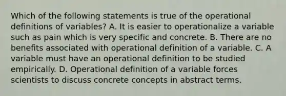 Which of the following statements is true of the operational definitions of variables? A. It is easier to operationalize a variable such as pain which is very specific and concrete. B. There are no benefits associated with operational definition of a variable. C. A variable must have an operational definition to be studied empirically. D. Operational definition of a variable forces scientists to discuss concrete concepts in abstract terms.