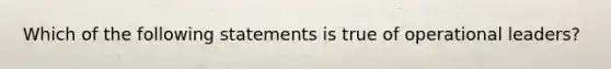 Which of the following statements is true of operational leaders?