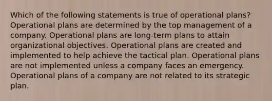 Which of the following statements is true of operational plans? Operational plans are determined by the top management of a company. Operational plans are long-term plans to attain organizational objectives. Operational plans are created and implemented to help achieve the tactical plan. Operational plans are not implemented unless a company faces an emergency. Operational plans of a company are not related to its strategic plan.