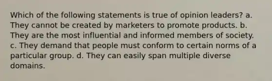 Which of the following statements is true of opinion leaders? a. They cannot be created by marketers to promote products. b. They are the most influential and informed members of society. c. They demand that people must conform to certain norms of a particular group. d. They can easily span multiple diverse domains.