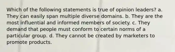 Which of the following statements is true of opinion leaders? a. They can easily span multiple diverse domains. b. They are the most influential and informed members of society. c. They demand that people must conform to certain norms of a particular group. d. They cannot be created by marketers to promote products.