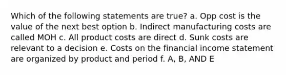 Which of the following statements are true? a. Opp cost is the value of the next best option b. Indirect manufacturing costs are called MOH c. All product costs are direct d. Sunk costs are relevant to a decision e. Costs on the financial income statement are organized by product and period f. A, B, AND E