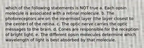 which of the following statements is NOT true a. Each opsin molecule is associated with a retinal molecule. b. The photoreceptors are on the innermost layer (the layer closest to the center) of the retina. c. The optic nerve carries the optic messages to the brain. d. Cones are responsible for the reception of bright light. e. The different opsin molecules determine which wavelength of light is best absorbed by that molecule.