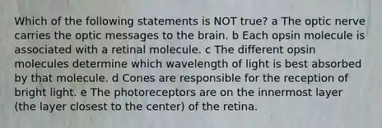 Which of the following statements is NOT true? a The optic nerve carries the optic messages to the brain. b Each opsin molecule is associated with a retinal molecule. c The different opsin molecules determine which wavelength of light is best absorbed by that molecule. d Cones are responsible for the reception of bright light. e The photoreceptors are on the innermost layer (the layer closest to the center) of the retina.