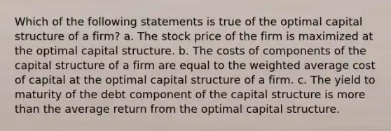 Which of the following statements is true of the optimal capital structure of a firm? a. The stock price of the firm is maximized at the optimal capital structure. b. The costs of components of the capital structure of a firm are equal to the weighted average cost of capital at the optimal capital structure of a firm. c. The yield to maturity of the debt component of the capital structure is more than the average return from the optimal capital structure.