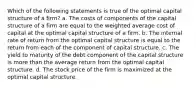 Which of the following statements is true of the optimal capital structure of a firm? a. The costs of components of the capital structure of a firm are equal to the weighted average cost of capital at the optimal capital structure of a firm. b. The internal rate of return from the optimal capital structure is equal to the return from each of the component of capital structure. c. The yield to maturity of the debt component of the capital structure is more than the average return from the optimal capital structure. d. The stock price of the firm is maximized at the optimal capital structure.