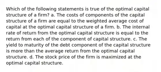 Which of the following statements is true of the optimal capital structure of a firm? a. The costs of components of the capital structure of a firm are equal to the weighted average cost of capital at the optimal capital structure of a firm. b. The internal rate of return from the optimal capital structure is equal to the return from each of the component of capital structure. c. The yield to maturity of the debt component of the capital structure is more than the average return from the optimal capital structure. d. The stock price of the firm is maximized at the optimal capital structure.