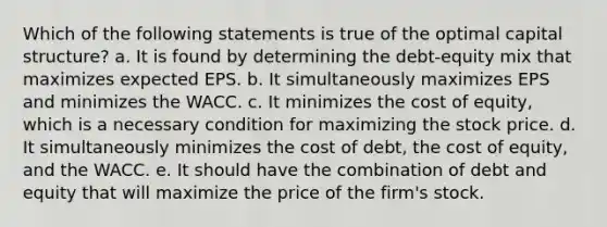 Which of the following statements is true of the optimal capital structure? a. It is found by determining the debt-equity mix that maximizes expected EPS. b. It simultaneously maximizes EPS and minimizes the WACC. c. It minimizes the cost of equity, which is a necessary condition for maximizing the stock price. d. It simultaneously minimizes the cost of debt, the cost of equity, and the WACC. e. It should have the combination of debt and equity that will maximize the price of the firm's stock.