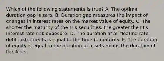 Which of the following statements is true? A. The optimal duration gap is zero. B. Duration gap measures the impact of changes in interest rates on the market value of equity. C. The shorter the maturity of the FI's securities, the greater the FI's interest rate risk exposure. D. The duration of all floating rate debt instruments is equal to the time to maturity. E. The duration of equity is equal to the duration of assets minus the duration of liabilities.