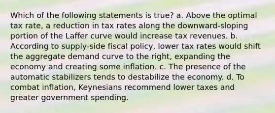 Which of the following statements is true? a. Above the optimal tax rate, a reduction in tax rates along the downward-sloping portion of the Laffer curve would increase tax revenues. b. According to supply-side fiscal policy, lower tax rates would shift the aggregate demand curve to the right, expanding the economy and creating some inflation. c. The presence of the automatic stabilizers tends to destabilize the economy. d. To combat inflation, Keynesians recommend lower taxes and greater government spending.