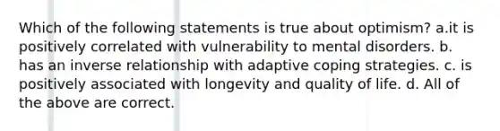 Which of the following statements is true about optimism? a.it is positively correlated with vulnerability to mental disorders. b. has an inverse relationship with adaptive coping strategies. c. is positively associated with longevity and quality of life. d. All of the above are correct.