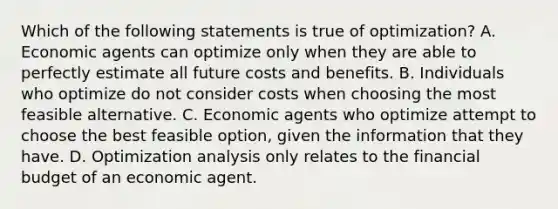 Which of the following statements is true of optimization? A. Economic agents can optimize only when they are able to perfectly estimate all future costs and benefits. B. Individuals who optimize do not consider costs when choosing the most feasible alternative. C. Economic agents who optimize attempt to choose the best feasible option, given the information that they have. D. Optimization analysis only relates to the financial budget of an economic agent.