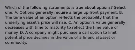 Which of the following statements is true about options? Select one: A. Options generally require a large up-front payment. B. The time value of an option reflects the probability that the underlying asset's price will rise. C. An option's value generally decreases with time to maturity to reflect the time value of money. D. A company might purchase a call option to limit potential price declines in the value of a financial asset or commodity.