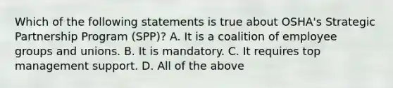 Which of the following statements is true about OSHA's Strategic Partnership Program (SPP)? A. It is a coalition of employee groups and unions. B. It is mandatory. C. It requires top management support. D. All of the above