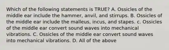 Which of the following statements is TRUE? A. Ossicles of the middle ear include the hammer, anvil, and stirrups. B. Ossicles of the middle ear include the malleus, incus, and stapes. c. Ossicles of the middle ear convert sound waves into mechanical vibrations. C. Ossicles of the middle ear convert sound waves into mechanical vibrations. D. All of the above