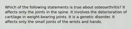 Which of the following statements is true about osteoarthritis? It affects only the joints in the spine. It involves the deterioration of cartilage in weight-bearing joints. It is a genetic disorder. It affects only the small joints of the wrists and hands.