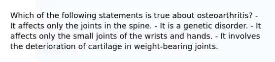 Which of the following statements is true about osteoarthritis? - It affects only the joints in the spine. - It is a genetic disorder. - It affects only the small joints of the wrists and hands. - It involves the deterioration of cartilage in weight-bearing joints.