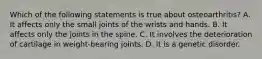 Which of the following statements is true about osteoarthritis? A. It affects only the small joints of the wrists and hands. B. It affects only the joints in the spine. C. It involves the deterioration of cartilage in weight-bearing joints. D. It is a genetic disorder.