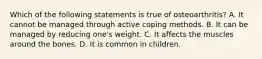 Which of the following statements is true of osteoarthritis? A. It cannot be managed through active coping methods. B. It can be managed by reducing one's weight. C. It affects the muscles around the bones. D. It is common in children.