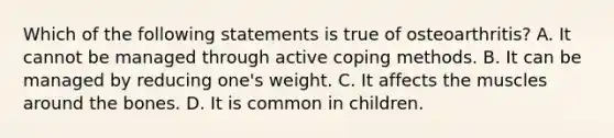 Which of the following statements is true of osteoarthritis? A. It cannot be managed through active coping methods. B. It can be managed by reducing one's weight. C. It affects the muscles around the bones. D. It is common in children.