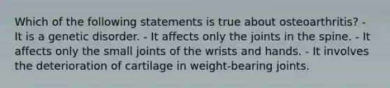 Which of the following statements is true about osteoarthritis? - It is a genetic disorder. - It affects only the joints in the spine. - It affects only the small joints of the wrists and hands. - It involves the deterioration of cartilage in weight-bearing joints.