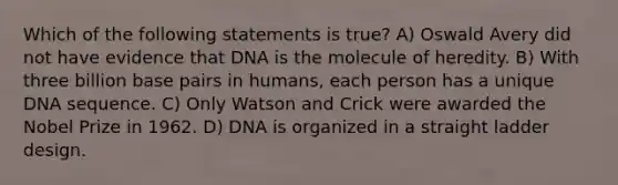 Which of the following statements is true? A) Oswald Avery did not have evidence that DNA is the molecule of heredity. B) With three billion base pairs in humans, each person has a unique DNA sequence. C) Only Watson and Crick were awarded the Nobel Prize in 1962. D) DNA is organized in a straight ladder design.