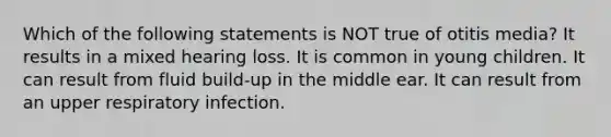 Which of the following statements is NOT true of otitis media? It results in a mixed hearing loss. It is common in young children. It can result from fluid build-up in the middle ear. It can result from an upper respiratory infection.