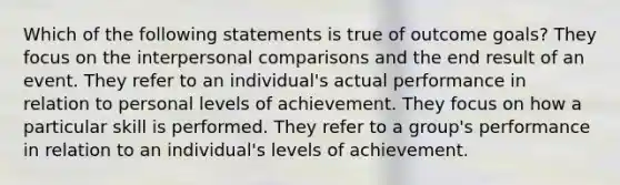 Which of the following statements is true of outcome goals? They focus on the interpersonal comparisons and the end result of an event. They refer to an individual's actual performance in relation to personal levels of achievement. They focus on how a particular skill is performed. They refer to a group's performance in relation to an individual's levels of achievement.