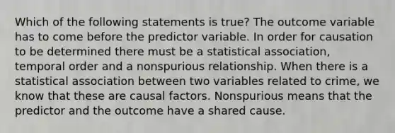 Which of the following statements is true? The outcome variable has to come before the predictor variable. In order for causation to be determined there must be a statistical association, temporal order and a nonspurious relationship. When there is a statistical association between two variables related to crime, we know that these are causal factors. Nonspurious means that the predictor and the outcome have a shared cause.