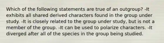 Which of the following statements are true of an outgroup? -It exhibits all shared derived characters found in the group under study. -It is closely related to the group under study, but is not a member of the group. -It can be used to polarize characters. -It diverged after all of the species in the group being studied.