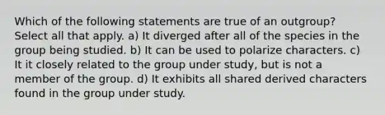 Which of the following statements are true of an outgroup? Select all that apply. a) It diverged after all of the species in the group being studied. b) It can be used to polarize characters. c) It it closely related to the group under study, but is not a member of the group. d) It exhibits all shared derived characters found in the group under study.