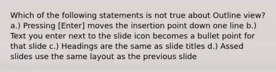 Which of the following statements is not true about Outline view? a.) Pressing [Enter] moves the insertion point down one line b.) Text you enter next to the slide icon becomes a bullet point for that slide c.) Headings are the same as slide titles d.) Assed slides use the same layout as the previous slide