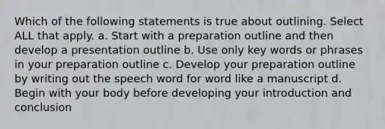 Which of the following statements is true about outlining. Select ALL that apply. a. Start with a preparation outline and then develop a presentation outline b. Use only key words or phrases in your preparation outline c. Develop your preparation outline by writing out the speech word for word like a manuscript d. Begin with your body before developing your introduction and conclusion