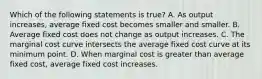 Which of the following statements is true? A. As output increases, average fixed cost becomes smaller and smaller. B. Average fixed cost does not change as output increases. C. The marginal cost curve intersects the average fixed cost curve at its minimum point. D. When marginal cost is greater than average fixed cost, average fixed cost increases.