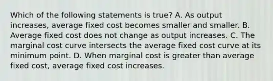 Which of the following statements is true? A. As output increases, average fixed cost becomes smaller and smaller. B. Average fixed cost does not change as output increases. C. The marginal cost curve intersects the average fixed cost curve at its minimum point. D. When marginal cost is greater than average fixed cost, average fixed cost increases.