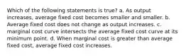 Which of the following statements is true? a. As output increases, average fixed cost becomes smaller and smaller. b. Average fixed cost does not change as output increases. c. marginal cost curve intersects the average fixed cost curve at its minimum point. d. When marginal cost is greater than average fixed cost, average fixed cost increases.