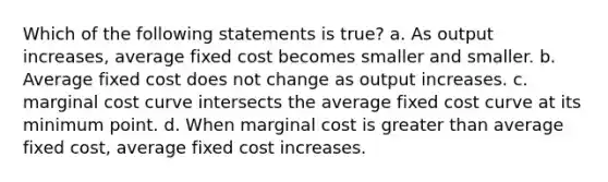 Which of the following statements is true? a. As output increases, average fixed cost becomes smaller and smaller. b. Average fixed cost does not change as output increases. c. marginal cost curve intersects the average fixed cost curve at its minimum point. d. When marginal cost is greater than average fixed cost, average fixed cost increases.