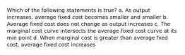 Which of the following statements is true? a. As output increases, average fixed cost becomes smaller and smaller b. Average fixed cost does not change as output increases c. The marginal cost curve intersects the average fixed cost curve at its min point d. When marginal cost is greater than average fxed cost, average fixed cost increases