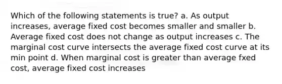 Which of the following statements is true? a. As output increases, average fixed cost becomes smaller and smaller b. Average fixed cost does not change as output increases c. The marginal cost curve intersects the average fixed cost curve at its min point d. When marginal cost is greater than average fxed cost, average fixed cost increases