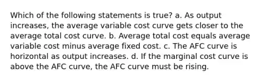 Which of the following statements is true? a. As output increases, the average variable cost curve gets closer to the average total cost curve. b. Average total cost equals average variable cost minus average fixed cost. c. The AFC curve is horizontal as output increases. d. If the marginal cost curve is above the AFC curve, the AFC curve must be rising.