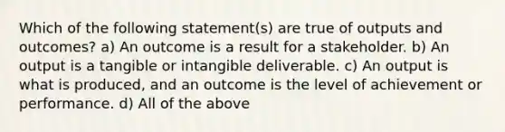 Which of the following statement(s) are true of outputs and outcomes? a) An outcome is a result for a stakeholder. b) An output is a tangible or intangible deliverable. c) An output is what is produced, and an outcome is the level of achievement or performance. d) All of the above