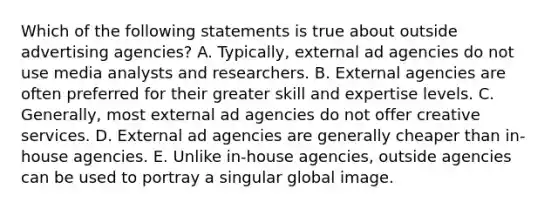 Which of the following statements is true about outside advertising agencies? A. Typically, external ad agencies do not use media analysts and researchers. B. External agencies are often preferred for their greater skill and expertise levels. C. Generally, most external ad agencies do not offer creative services. D. External ad agencies are generally cheaper than in-house agencies. E. Unlike in-house agencies, outside agencies can be used to portray a singular global image.