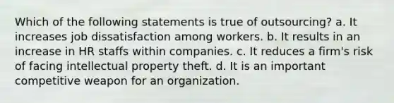 Which of the following statements is true of outsourcing? a. It increases job dissatisfaction among workers. b. It results in an increase in HR staffs within companies. c. It reduces a firm's risk of facing intellectual property theft. d. It is an important competitive weapon for an organization.