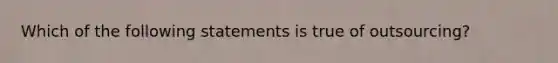 Which of the following statements is true of outsourcing?